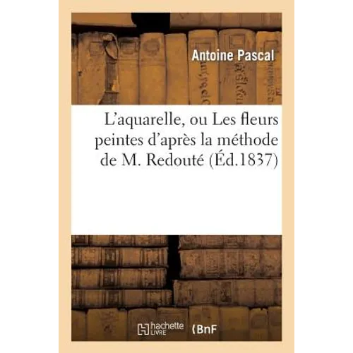 L'Aquarelle, Ou Les Fleurs Peintes d'Après La Méthode de M. Redouté Traité Entièrement Inédit: , Contenant Des Notions de Botanique À l'Usage Des Pers