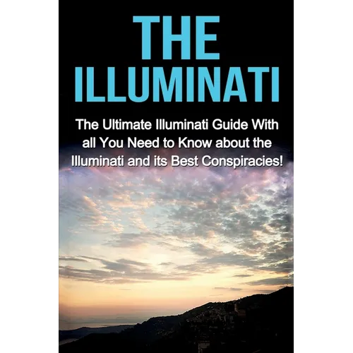 The Illuminati: The Ultimate Illuminati Guide With All You Need to Know About the Illuminati and Its Best Conspiracies!