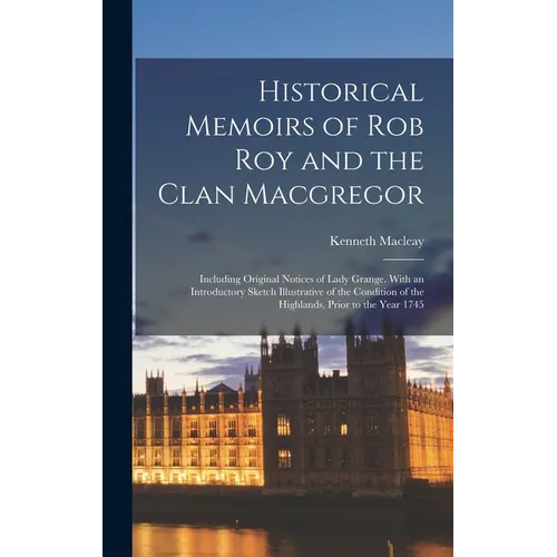 Historical Memoirs of Rob Roy and the Clan Macgregor: Including Original Notices of Lady Grange. With an Introductory Sketch Illustrative of the Condi