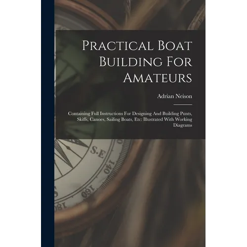 Practical Boat Building For Amateurs: Containing Full Instructions For Designing And Building Punts, Skiffs, Canoes, Sailing Boats, Etc: Illustrated W