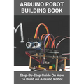 Arduino Robot Building Book: Step-By-Step Guide On How To Build An Arduino Robot: Building A Robot At Home
