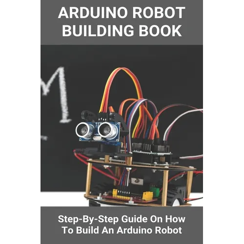 Arduino Robot Building Book: Step-By-Step Guide On How To Build An Arduino Robot: Building A Robot At Home