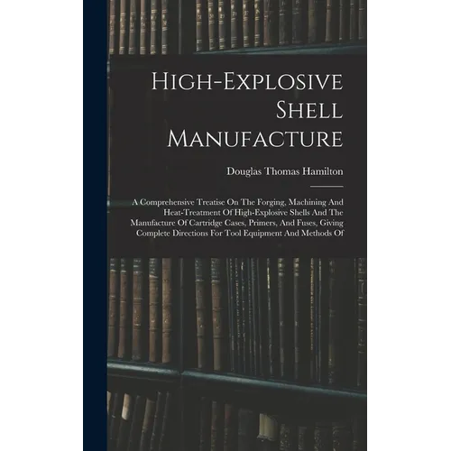High-explosive Shell Manufacture: A Comprehensive Treatise On The Forging, Machining And Heat-treatment Of High-explosive Shells And The Manufacture O