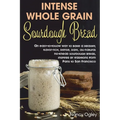 Intense Whole Grain Sourdough Bread: An easy-to-follow way to bake a healthy, flavor-rich, dense, dark, all-natural no-knead sourdough bread, inspired