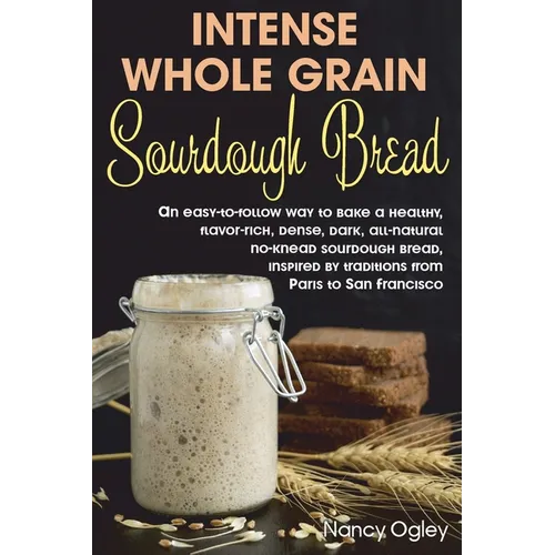 Intense Whole Grain Sourdough Bread: An easy-to-follow way to bake a healthy, flavor-rich, dense, dark, all-natural no-knead sourdough bread, inspired