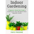 Indoor Gardening: A Beginner's Quick Start Guide to Creating Your Own Wonderful Indoor Vegetable Garden