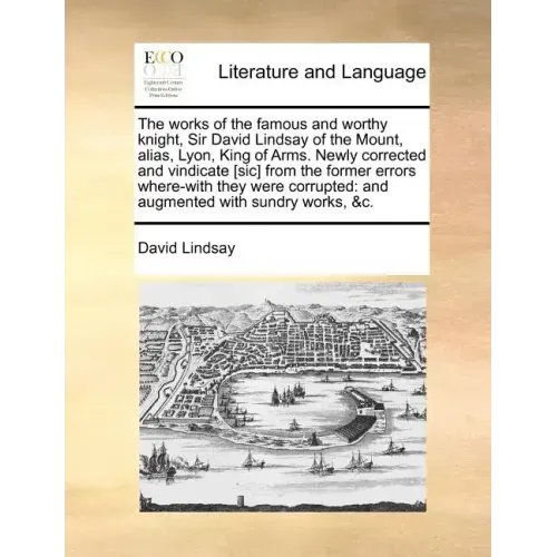 The Works of the Famous and Worthy Knight, Sir David Lindsay of the Mount, Alias, Lyon, King of Arms. Newly Corrected and Vindicate [Sic] from the For