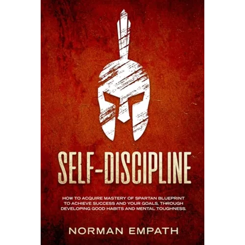 Self Discipline: How to Acquire Mastery of Spartan Blueprint to Achieve Success And Your Goals, Through Developing Good Habits And Mental Toughness