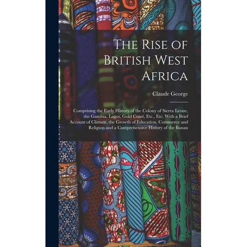 The Rise of British West Africa: Comprising the Early History of the Colony of Sierra Leone, the Gambia, Lagos, Gold Coast, Etc., Etc. With a Brief Ac