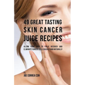 49 Great Tasting Skin Cancer Juice Recipes: Allow Your Skin to Fully Recover and Eliminate Cancer Cells Quickly and Naturally