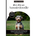 How to Train Your Aussiedoodle: Step-by-Step Expert Guide to Grooming, Caring, and Raising a designer dog breed from Puppy to Adult to Behave Positive
