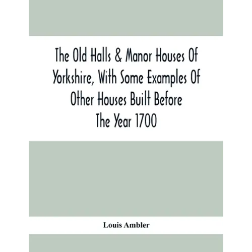 The Old Halls & Manor Houses Of Yorkshire, With Some Examples Of Other Houses Built Before The Year 1700
