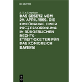 Das Gesetz Vom 29. April 1869. Die Einführung Einer Prozessordnung in Bürgerlichen Rechtsstreitigkeiten Für Das Königreich Bayern: Mit Auslegungsbehel