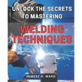 Unlock the Secrets to Mastering Welding Techniques: Discover Proven Strategies and Techniques to Excel in the Art of Welding for Beginners
