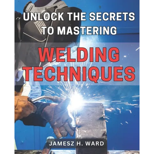 Unlock the Secrets to Mastering Welding Techniques: Discover Proven Strategies and Techniques to Excel in the Art of Welding for Beginners