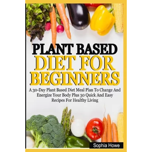 Plant Based Diets For Beginners: A 30-Day Plant Based Diet Meal Plan To Change And Energize Your Body Plus 30 Quick And Easy Recipes For Healthy Eatin