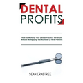 Dental Profits: How To Multiply Your Dental Practice Revenue Without Multiplying The Number Of New Patients