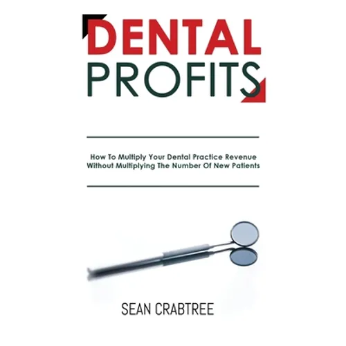Dental Profits: How To Multiply Your Dental Practice Revenue Without Multiplying The Number Of New Patients