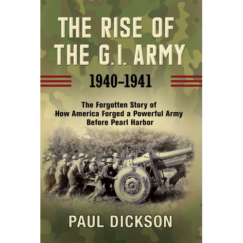 The Rise of the G.I. Army, 1940-1941: The Forgotten Story of How America Forged a Powerful Army Before Pearl Harbor
