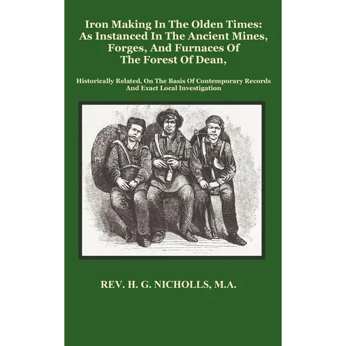 Iron Making in the Olden Times as Instanced in the Ancient Mines, Forges, and Furnaces of the Forest of Dean