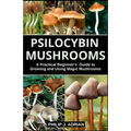 Psilocybin Mushrooms: A Practical Beginners Guide to Growing and Using Magic Mushrooms Indoors