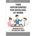 Take Opportunities For Excelling At Work: Unlocking The Keys For Successful Career: Proven Strategies For Achieving Superior Work Performance