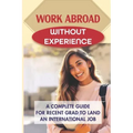 Work Abroad Without Experience: A Complete Guide For Recent Grad To Land An International Job: Tips To Find A Job Overseas