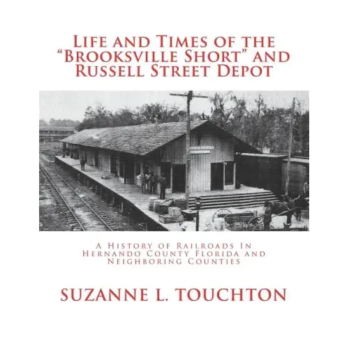 Life and Times of the Brooksville Short and Russell Street Depot: A Hisstory of Railroads in Hernando County Florida and Neighboring Counties