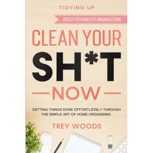 Tidying Up: CLEAN YOUR SH*T NOW - Getting Things Done Effortlessly Through The Simple Art of Home Organising (Declutter and Life Organization)