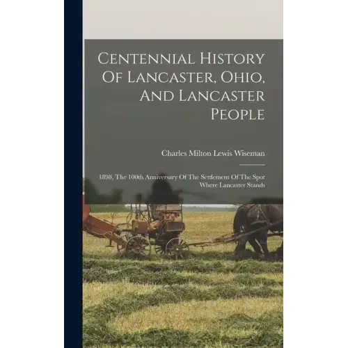 Centennial History Of Lancaster, Ohio, And Lancaster People: 1898, The 100th Anniversary Of The Settlement Of The Spot Where Lancaster Stands