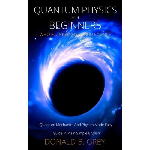Quantum Physics for Beginners Who Flunked Math And Science: Quantum Mechanics And Physics Made Easy Guide In Plain Simple English