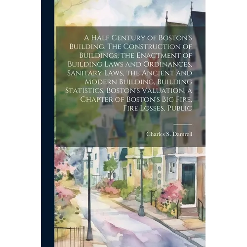 A Half Century of Boston's Building. The Construction of Buildings, the Enactment of Building Laws and Ordinances, Sanitary Laws, the Ancient and Mode