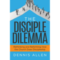 The Disciple Dilemma: Rethinking and Reforming How the Church Does Discipleship