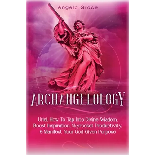 Archangelology: Uriel, How To Tap Into Divine Wisdom, Boost Inspiration, Skyrocket Productivity, & Manifest Your God-Given Purpose