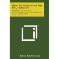 How to Work with the Spectroscope: A Manual of Practical Manipulation with Spectroscopes of All Kinds (1878)