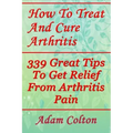 How To Treat And Cure Arthritis: 339 Great Tips To Get Relief From Arthritis Pain