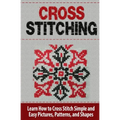 Cross Stitching: Learn How to Cross Stitch Quickly With Proven Techniques and Simple Instruction