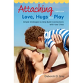 Attaching Through Love, Hugs and Play: Simple Strategies to Help Build Connections with Your Child