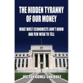 The Hidden Tyranny Of Our Money: What Most Economists Don't Know And Few Wish To Tell