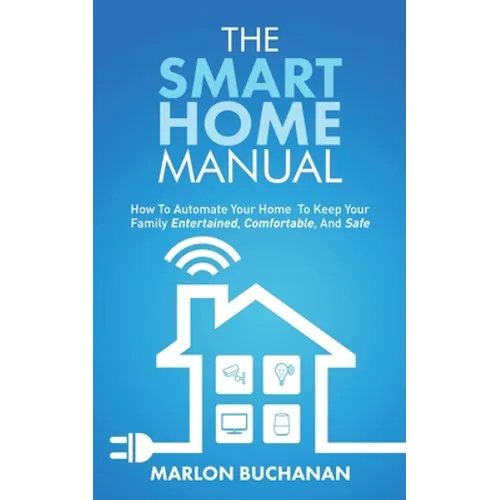 The Smart Home Manual: How To Automate Your Home To Keep Your Family Entertained, Comfortable, And Safe