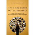 How to Help Yourself With Self-Help: A Short Guide on How to Use Self-Help Books to Achieve Your Goals