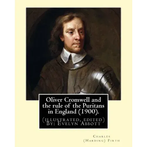 Oliver Cromwell and the rule of the Puritans in England (1900). By: Charles (Harding) Firth. (illustrated, edited) By: Evelyn Abbott: Evelyn Abbott (