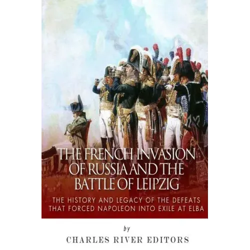 The French Invasion of Russia and the Battle of Leipzig: The History and Legacy of the Defeats that Forced Napoleon into Exile at Elba