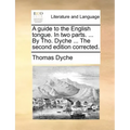 A Guide to the English Tongue. in Two Parts. ... by Tho. Dyche ... the Second Edition Corrected.