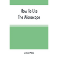 How To Use The Microscope; Being Practical Hints On The Selection And Use Of That Instrument, Intended For Beginners