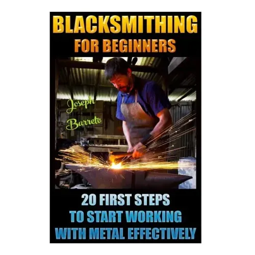 Blacksmithing For Beginners 20 First Steps To Start Working With Metal Effectively: (Blacksmithing, Blacksmith, How To Blacksmith, How To Blacksmithin