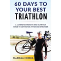 60 DAYS To YOUR BEST TRIATHLON: A COMPLETE Strength Training and Nutrition Guide to Get FASTER, FITTER and STRONGER