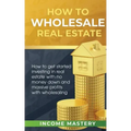 How to Wholesale Real Estate: How to Get Started Investing in Real Estate with No Money Down and Massive Profits with Wholesaling