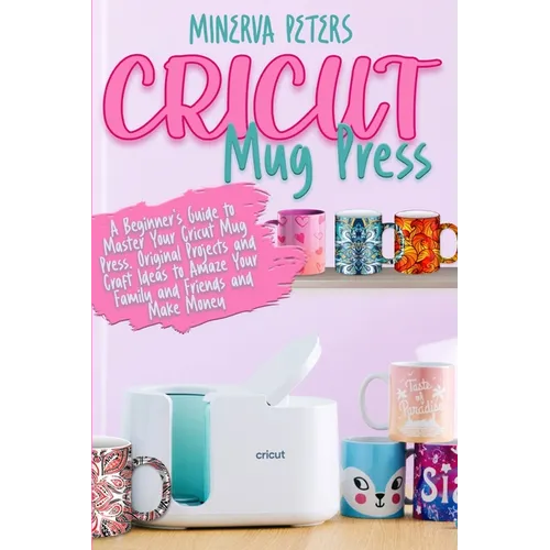 Cricut Mug Press: A Beginner's Guide to Master Your Cricut Mug Press. Original Projects and Craft Ideas to Amaze Your Family and Friends and Make Mone