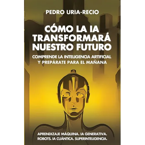 Cómo la IA Transformará Nuestro Futuro: Comprende la Inteligencia Artificial y Prepárate para el Mañana. Aprendizaje Máquina. IA Generativa. Robots. I
